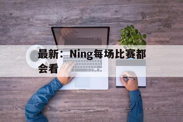 最新：Ning每场比赛都会看的简单介绍